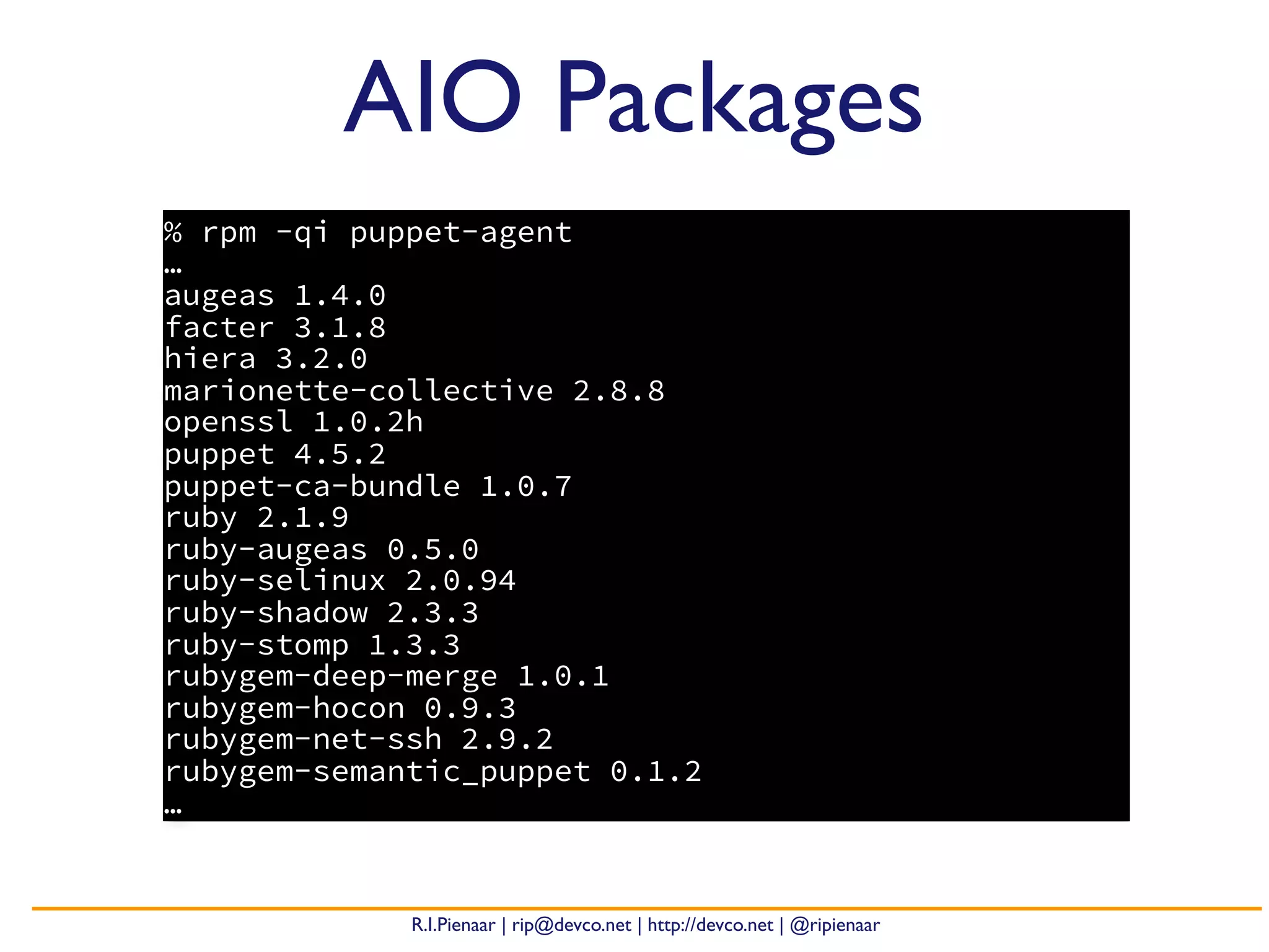 R.I.Pienaar | rip@devco.net | http://devco.net | @ripienaar
AIO Packages
% rpm -qi puppet-agent
…
augeas 1.4.0
facter 3.1.8
hiera 3.2.0
marionette-collective 2.8.8
openssl 1.0.2h
puppet 4.5.2
puppet-ca-bundle 1.0.7
ruby 2.1.9
ruby-augeas 0.5.0
ruby-selinux 2.0.94
ruby-shadow 2.3.3
ruby-stomp 1.3.3
rubygem-deep-merge 1.0.1
rubygem-hocon 0.9.3
rubygem-net-ssh 2.9.2
rubygem-semantic_puppet 0.1.2
…
 
