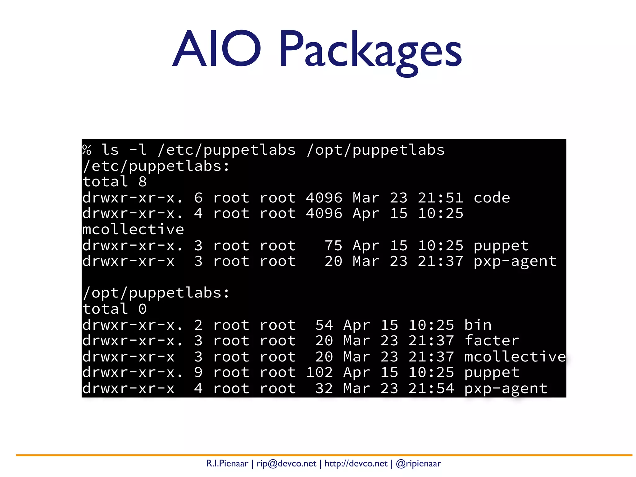 R.I.Pienaar | rip@devco.net | http://devco.net | @ripienaar
AIO Packages
% ls -l /etc/puppetlabs /opt/puppetlabs
/etc/puppetlabs:
total 8
drwxr-xr-x. 6 root root 4096 Mar 23 21:51 code
drwxr-xr-x. 4 root root 4096 Apr 15 10:25
mcollective
drwxr-xr-x. 3 root root 75 Apr 15 10:25 puppet
drwxr-xr-x 3 root root 20 Mar 23 21:37 pxp-agent
/opt/puppetlabs:
total 0
drwxr-xr-x. 2 root root 54 Apr 15 10:25 bin
drwxr-xr-x. 3 root root 20 Mar 23 21:37 facter
drwxr-xr-x 3 root root 20 Mar 23 21:37 mcollective
drwxr-xr-x. 9 root root 102 Apr 15 10:25 puppet
drwxr-xr-x 4 root root 32 Mar 23 21:54 pxp-agent
 