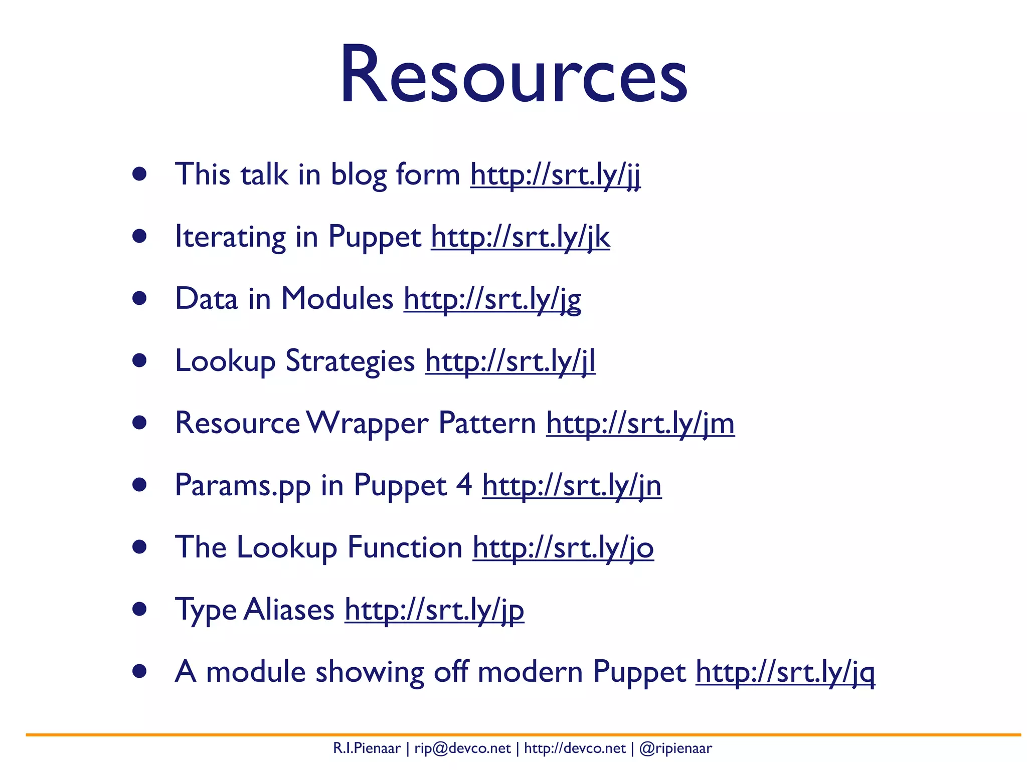 R.I.Pienaar | rip@devco.net | http://devco.net | @ripienaar
Resources
• This talk in blog form http://srt.ly/jj
• Iterating in Puppet http://srt.ly/jk
• Data in Modules http://srt.ly/jg
• Lookup Strategies http://srt.ly/jl
• Resource Wrapper Pattern http://srt.ly/jm
• Params.pp in Puppet 4 http://srt.ly/jn
• The Lookup Function http://srt.ly/jo
• Type Aliases http://srt.ly/jp
• A module showing off modern Puppet http://srt.ly/jq
 