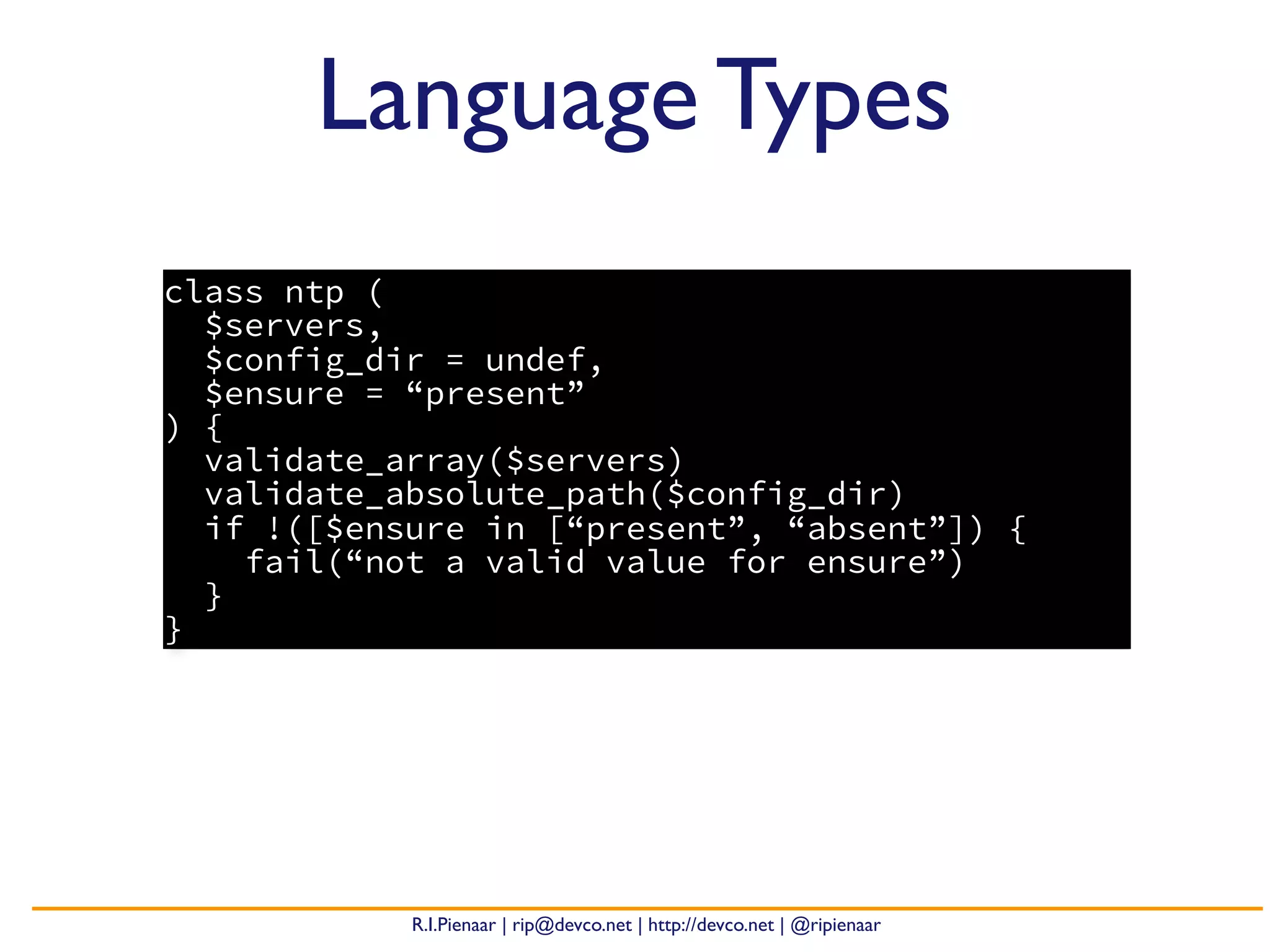 R.I.Pienaar | rip@devco.net | http://devco.net | @ripienaar
Language Types
class ntp (
$servers,
$config_dir = undef,
$ensure = “present”
) {
validate_array($servers)
validate_absolute_path($config_dir)
if !([$ensure in [“present”, “absent”]) {
fail(“not a valid value for ensure”)
}
}
 