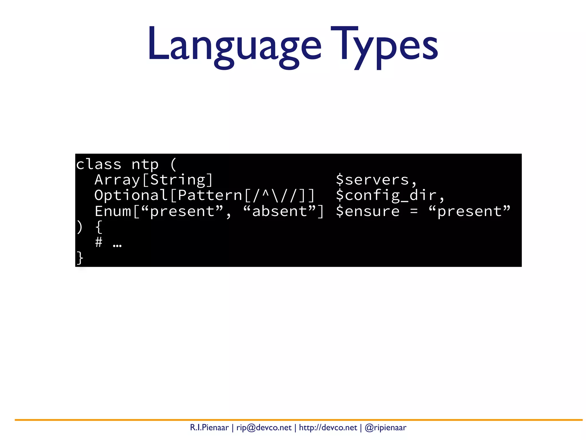 R.I.Pienaar | rip@devco.net | http://devco.net | @ripienaar
class ntp (
Array[String] $servers,
Optional[Pattern[/^//]] $config_dir,
Enum[“present”, “absent”] $ensure = “present”
) {
# …
}
Language Types
 
