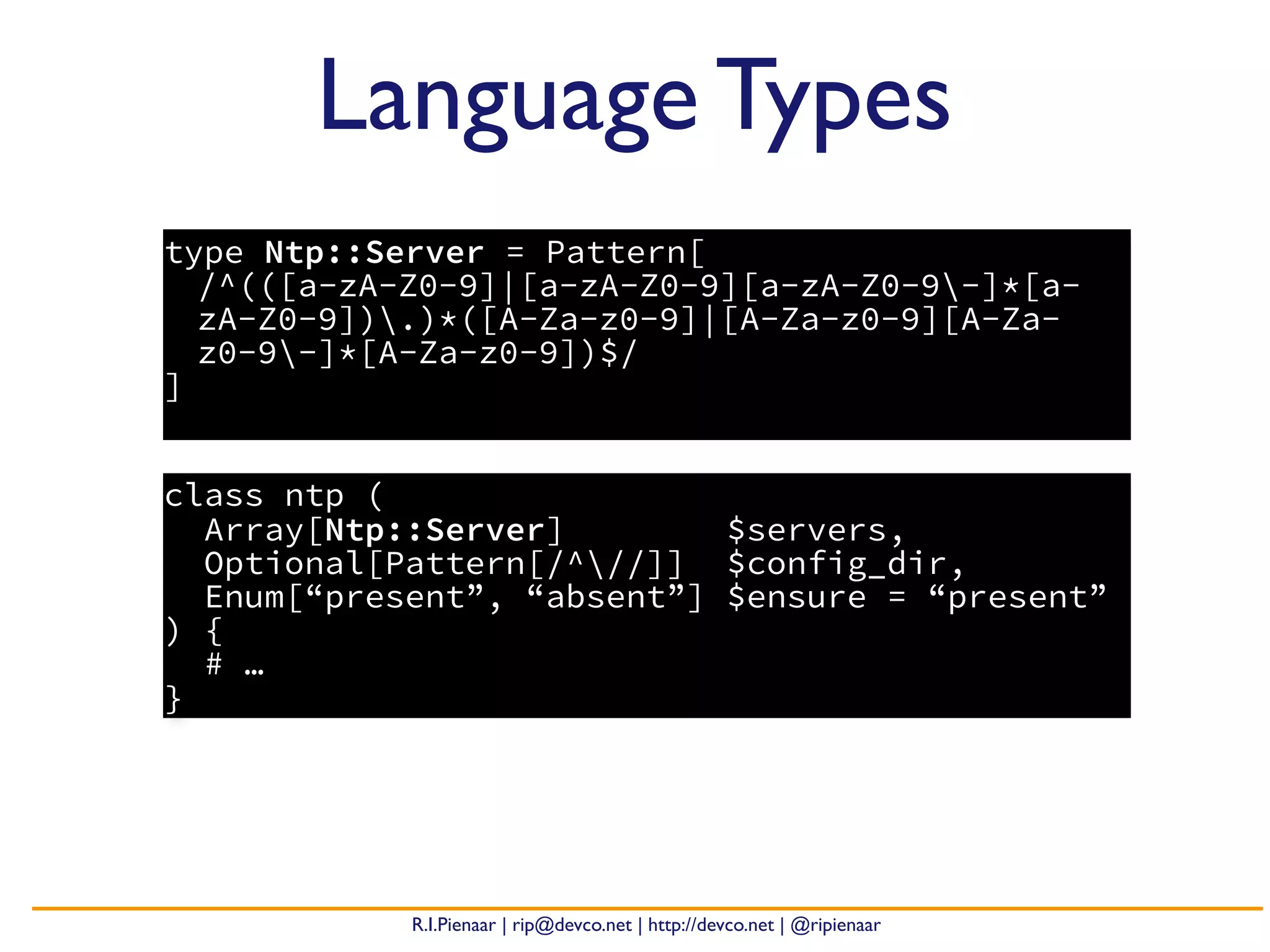 R.I.Pienaar | rip@devco.net | http://devco.net | @ripienaar
type Ntp::Server = Pattern[
/^(([a-zA-Z0-9]|[a-zA-Z0-9][a-zA-Z0-9-]*[a-
zA-Z0-9]).)*([A-Za-z0-9]|[A-Za-z0-9][A-Za-
z0-9-]*[A-Za-z0-9])$/
]
Language Types
class ntp (
Array[Ntp::Server] $servers,
Optional[Pattern[/^//]] $config_dir,
Enum[“present”, “absent”] $ensure = “present”
) {
# …
}
 