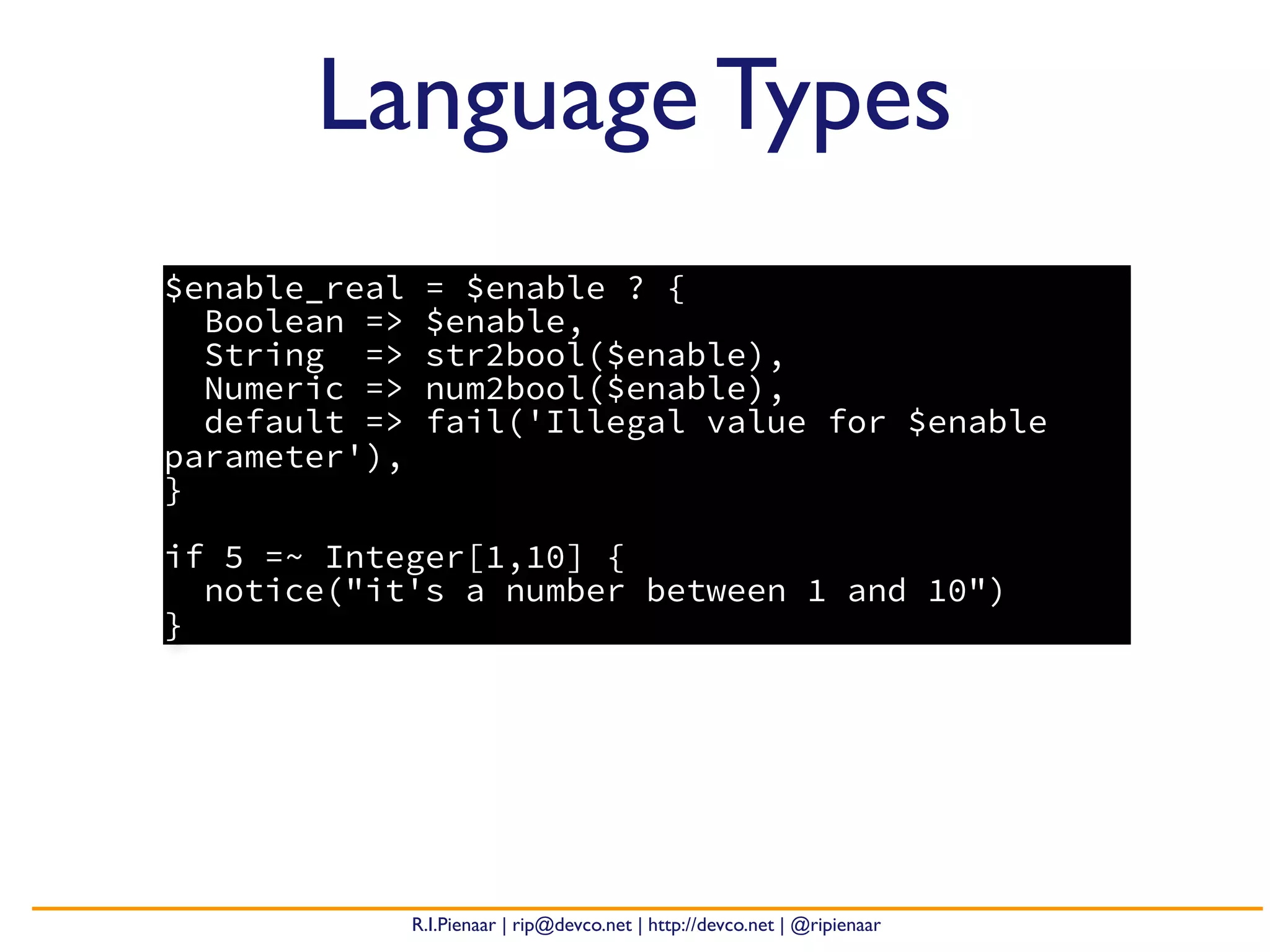 R.I.Pienaar | rip@devco.net | http://devco.net | @ripienaar
$enable_real = $enable ? {
Boolean => $enable,
String => str2bool($enable),
Numeric => num2bool($enable),
default => fail('Illegal value for $enable
parameter'),
}
if 5 =~ Integer[1,10] {
notice("it's a number between 1 and 10")
}
Language Types
 