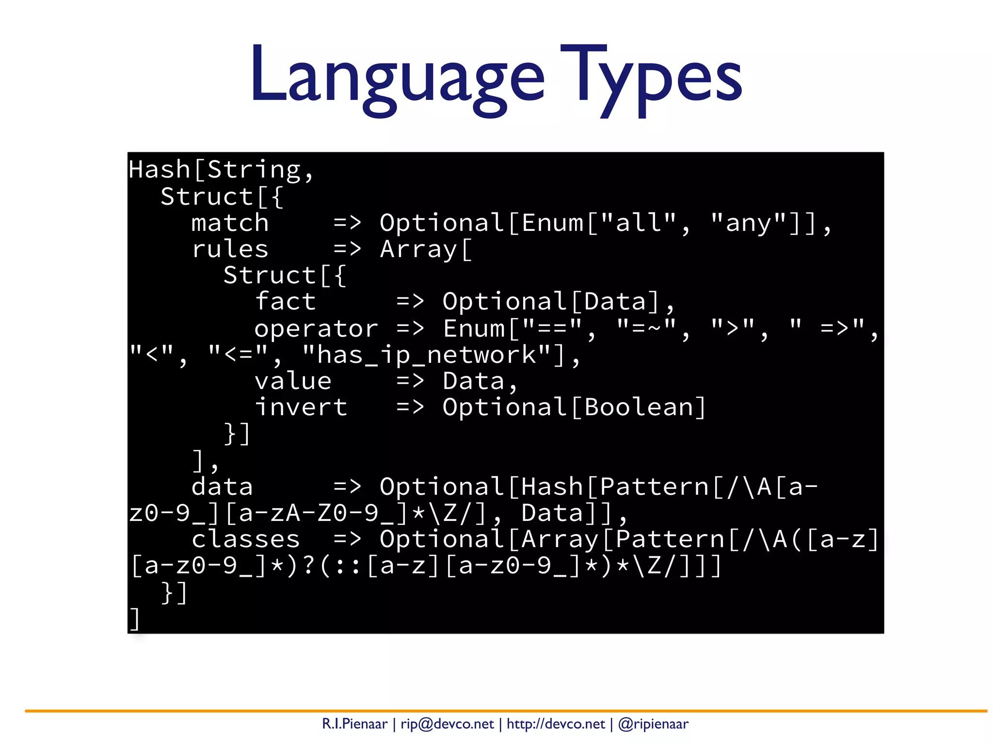 R.I.Pienaar | rip@devco.net | http://devco.net | @ripienaar
Hash[String,
Struct[{
match => Optional[Enum["all", "any"]],
rules => Array[
Struct[{
fact => Optional[Data],
operator => Enum["==", "=~", ">", " =>",
"<", "<=", "has_ip_network"],
value => Data,
invert => Optional[Boolean]
}]
],
data => Optional[Hash[Pattern[/A[a-
z0-9_][a-zA-Z0-9_]*Z/], Data]],
classes => Optional[Array[Pattern[/A([a-z]
[a-z0-9_]*)?(::[a-z][a-z0-9_]*)*Z/]]]
}]
]
Language Types
 