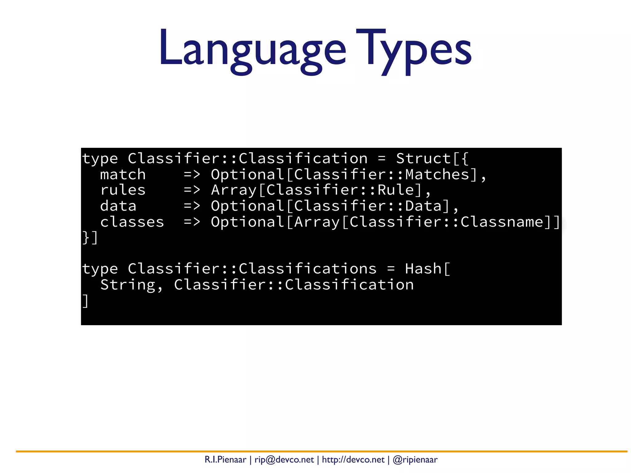 R.I.Pienaar | rip@devco.net | http://devco.net | @ripienaar
type Classifier::Classification = Struct[{
match => Optional[Classifier::Matches],
rules => Array[Classifier::Rule],
data => Optional[Classifier::Data],
classes => Optional[Array[Classifier::Classname]]
}]
type Classifier::Classifications = Hash[
String, Classifier::Classification
]
Language Types
 
