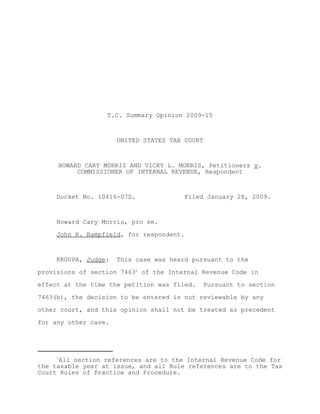 T.C. Summary Opinion 2009-15



                      UNITED STATES TAX COURT



     HOWARD CARY MORRIS AND VICKY L. MORRIS, Petitioners v.
          COMMISSIONER OF INTERNAL REVENUE, Respondent



     Docket No. 10416-07S.             Filed January 28, 2009.



     Howard Cary Morris, pro se.

     John R. Bampfield, for respondent.



     KROUPA, Judge:   This case was heard pursuant to the

provisions of section 74631 of the Internal Revenue Code in

effect at the time the petition was filed.   Pursuant to section

7463(b), the decision to be entered is not reviewable by any

other court, and this opinion shall not be treated as precedent

for any other case.




     1
      All section references are to the Internal Revenue Code for
the taxable year at issue, and all Rule references are to the Tax
Court Rules of Practice and Procedure.
 