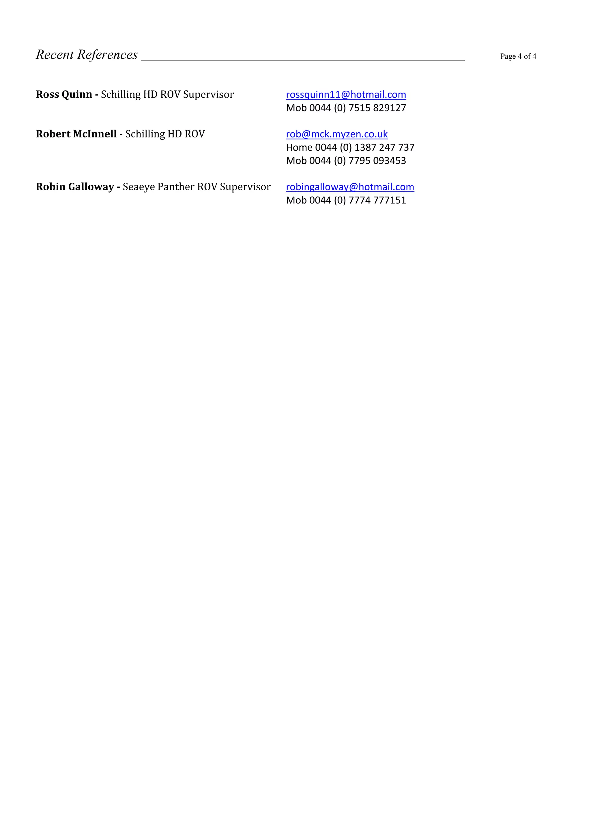 Recent References Page 4 of 4
Ross Quinn - Schilling HD ROV Supervisor rossquinn11@hotmail.com
Mob 0044 (0) 7515 829127
Robert McInnell - Schilling HD ROV rob@mck.myzen.co.uk
Home 0044 (0) 1387 247 737
Mob 0044 (0) 7795 093453
Robin Galloway - Seaeye Panther ROV Supervisor robingalloway@hotmail.com
Mob 0044 (0) 7774 777151
 