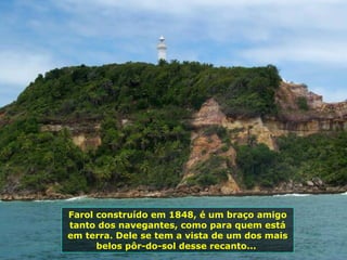 Farol construído em 1848, é um braço amigo tanto dos navegantes, como para quem está em terra. Dele se tem a vista de um dos mais belos pôr-do-sol desse recanto...  
