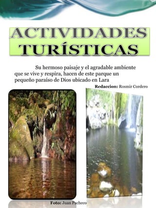 Actividades Turísticas
Actividades Turísticas




         Su hermoso paisaje y el agradable ambiente
que se vive y respira, hacen de este parque un
pequeño paraíso de Dios ubicado en Lara
                                    Redaccion: Rosmir Cordero




               Foto: Juan Pacheco
 