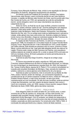 Fonseca, futuro Marquês de Maricá. Hoje, ainda é uma repartição do Serviço
          Geográfico do Exército, abrigando equipamentos de aerofotos.
                  Em frente à porta da Fortaleza da Conceição, começa uma ladeira
          denominada João Homem, assim conhecida devido ao seu mais folclórico
          morador, o capitão de Milícias João Homem da Costa, que foi punido pelo Vice-
          Rei Conde da Cunha, em 1763, por apresentar-se a ele de camisolão de
          dormir, sendo obrigado a servir com essa indumentária nas obras de
          calçamento da rua.
                  Atrás do morro, ao final da rua do Jogo da Bola, próximo à avenida
          Venezuela, existe a famosa “pedra do sal”, enorme pedregulho com degraus
          talhados, onde perto existe curioso bar, local de encontro de sambistas e
          boêmios (João da Bahiana, Heitor dos Prazeres, Pixinguinha, Lecy Brandão,
          Martinho da Vila, etc). Foi um antigo porto onde se desembarcava o sal para a
          cidade, então gênero dos mais raros entre nós. Subindo a ladeira do Sereno
          (onde morou Lecy Brandão), chega-se à pitoresca igreja de São Francisco da
          Prainha, com seu adro colonial, cercado de casas antigas.
                  A Capela de São Francisco da Prainha, no adro de S. Francisco, foi
          erguida em 1696, foi arrasada em 1710 pelas tropas do invasor francês René
          Duguay Trouin. Reconstruída em 1738 e reformada em 1910, ainda mantém
          seu estilo colonial. Está situada em pitoresco sítio no morro, próximo à Praça
          Mauá, outrora defronte ao mar, hoje está dele afastada devido aos aterros na
          região. Próximo está o largo de São Francisco da Prainha, com arquitetura
          eclética datando da virada do século XX, e onde no século XVIII e princípio do
          XIX era montada a fôrca. Ali foram justiçados os heróis pernambucanos da
          Confederação do Equador.
                  Subindo-se pela Rua Gago Coutinho, chega-se ao antigo Largo
          Municipal.
                  A Coluna monumental em pedra, erguida em 1853 pelo arquiteto
          Francisco Joaquim Bethencourt da Silva no antigo largo Municipal, no Valongo,
          foi uma homenagem ao desembarque naquele local, em 1843, da Imperatriz
          Da. Teresa Cristina Maria, esposa de D. Pedro II. Foi o entorno remodelado na
          ocasião pelo arquiteto Grandjean de Montigny. Hoje, cercada de modernos
          prédios, sobrevive a coluna apenas como testemunho de uma época.
                  Subindo-se pela rua Camerino, indo no encontro da rua Barão de São
          Félix, existe o famoso Jardim do Valongo, um curiosíssimo logradouro
          constituindo-se de um jardim suspenso na falda do morro, criado em 1905 pelo
          Prefeito Pereira Passos, e hoje muito arruinado, se bem que ainda
          impressionante em sua concepção. Do alto de suas muralhas, pode-se admirar
          o largo dos Estivadores, com seu casario da época Imperial, bem como o
          morro do Livramento, onde, em 1839, nasceu o futuro escritor Joaquim Maria
          Machado de Assis (1839-1908), glória das letras nacionais.

                               EDIFÍCIO “A NOITE” - PRAÇA MAUÁ
                 Este elegante prédio em estilo art-déco foi, por muitos anos, o maior
          arranha-céu do Rio de Janeiro e é, ainda hoje, um dos mais bonitos. Foi
          projetado pelo arquiteto francês Joseph Gire, com cálculo estrutural do
          engenheiro Emílio Baumgart. Com 23 andares, era dotado de restaurante e
          pérgula na cobertura, sendo por muitos anos uma das principais atrações da
          cidade a ascensão ao último pavimento. Foi construído entre 1929 e 1930. A
          conclusão de cada pavimento era, à época, motivo de festa nacional.




PDF Creator - PDF4Free v2.0                                 http://www.pdf4free.com
 