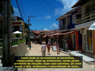 Local onde se concentram os barzinhos, restaurantes, lojas de artesanato, sendo ponto preferido da moçada. Suas ruas estreitas, de areia macia e fofa, enaltecem a naturalidade do local...  