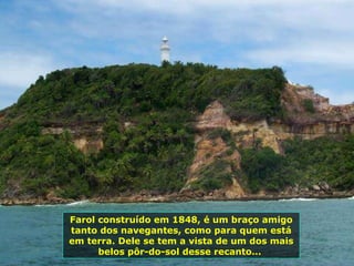 Farol construído em 1848, é um braço amigo tanto dos navegantes, como para quem está em terra. Dele se tem a vista de um dos mais belos pôr-do-sol desse recanto...  