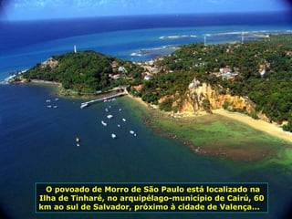 O povoado de Morro de São Paulo está localizado na Ilha de Tinharé, no arquipélago-município de Cairú, 60 km ao sul de Salvador, próximo à cidade de Valença...  