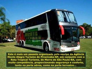 Este é mais um passeio organizado pela equipe da Agência Monte Alegre Turismo de Piracicaba-SP, em conjunto com a Rota Tropical Turismo, de Morro de São Paulo-BA, com muita competência, proporcionando segurança e conforto, tanto na parte aérea, como na parte terrestre...  