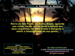 Música –  Anos Dourados – Glória Benson Pedacinho do Céu – Flauta e Bandolim -  Produção e Imagens -  Edison Piazza Piracicaba - Brasil Morro de São Paulo, na Bahia, Brasil, aguarda sua visita. Venha ver de perto a beleza dos seus coqueirais, de suas praias e mangues e sentir a hospitalidade de sua gente. Saiba  sobre:  TERAPIA   de  Regressão  de  Memória! 