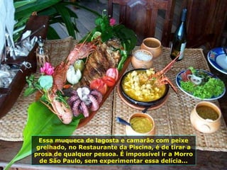 Essa muqueca de lagosta e camarão com peixe grelhado, no Restaurante da Piscina, é de tirar a prosa de qualquer pessoa. É impossível ir a Morro de São Paulo, sem experimentar essa delícia... 