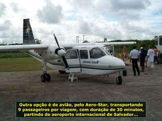 Outra opção é de avião, pelo Aero-Star, transportando 9 passageiros por viagem, com duração de 30 minutos, partindo do aeroporto internacional de Salvador... 