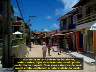 Local onde se concentram os barzinhos, restaurantes, lojas de artesanato, sendo ponto preferido da moçada. Suas ruas estreitas, de areia macia e fofa, enaltecem a naturalidade do local... 