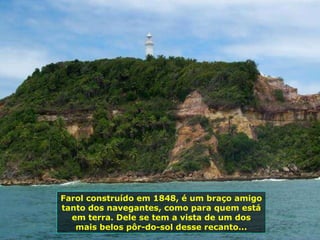 Farol construído em 1848, é um braço amigo tanto dos navegantes, como para quem está em terra. Dele se tem a vista de um dos mais belos pôr-do-sol desse recanto... 