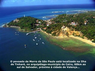 O povoado de Morro de São Paulo está localizado na Ilha de Tinharé, no arquipélago-município de Cairu, 60km ao sul de Salvador, próximo à cidade de Valença... 