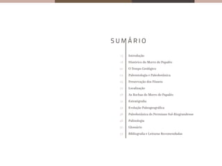 15
18
20
22
25
27
28
31
32
36
46
50
52
Introdução
Histórico do Morro do Papaléo
O Tempo Geológico
Paleontologia e Paleobotânica
Preservação dos Fósseis
Localização
As Rochas do Morro do Papaléo
Estratigrafia
Evolução Paleogeográfica
Paleobotânica do Permiano Sul-Riograndense
Palinologia
Glossário
Bibliografia e Leituras Recomendadas
 