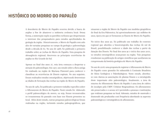 HISTÓRICO DO MORRO DO PAPALÉO
A descoberta do Morro do Papaléo ocorreu devido a busca de
argilas a fim de abastecer a indústria cerâmica local. Dessa
forma, a mineração expôs os paredões rochosos que despertaram
o interesse dos pesquisadores para estudos aprofundados da
geologia da região. Historicamente, o Morro do Papaléo tem sido
alvo de variadas pesquisas no campo da geologia e paleontologia
desde a década de 60. No ano de 1968, foi publicado o primeiro
trabalho sobre as rochas do Morro do Papaléo. Esta pesquisa de
abrangência regional, descreveu as principais ocorrências de
argilas no Rio Grande do Sul.
Apenas no final dos anos 70, esta área começou a despertar a
atenção de paleontólogos. Em 1977, um estudo sobre a flora antiga
foi realizado na região de Mariana Pimentel para conhecer e
classificar as ocorrências de fósseis vegetais. No ano seguinte,
foram realizados estudos estratigráficos, objetivando determinar
as idades de formação das rochas na região do Morro do Papaléo.
No ano de 1982, foi publicado o primeiro trabalho específico sobre
o Afloramento do Morro do Papaléo. Neste estudo foi elaborado
o perfil paleoecológico do morro, ou seja, foram reconstruídos
os ecossistemas do passado com base nos fósseis presentes no
local. Além deste estudo, outras pesquisas paleoecológicas foram
realizadas na região, incluindo estudos paleogeográficos, que
situaram a região do Morro do Papaléo nos modelos geográficos
do final da Era Paleozoica, há aproximadamente 290 milhões de
anos, época em que se formaram os fósseis do Morro do Papaléo.
No início dos anos 90, foi publicado um trabalho de contexto
regional que abordou a bioestratigrafia das rochas do sul do
Brasil, possibilitando conhecer a idade das rochas a partir da
datação dos fósseis. No final dos anos 90 e início dos anos 2000,
os estudos estratigráficos avançaram na região. Tais pesquisas
resultaram na publicação de artigos científicos que auxiliaram na
compreensão da história geológica do Morro do Papaléo.
No ano de 2006, uma proposta de registrar oAfloramento do Morro
do Papaléo como geossítio foi submetida à Comissão Brasileira
de Sítios Geológicos e Paleobiológicos. Neste estudo, abordou-
se com clareza as associações de plantas fósseis e a estratigrafia
deste importante sítio paleontológico. Atualmente, a área do
entorno do Afloramento Morro do Papaléo é uma área de cultivo
de eucalipto pela CMPC Celulose Riograndense. Os afloramentos
são preservados e o acesso só é permitido a pessoas e instituições
que realizam pesquisas no local. Ademais, estudos de mestrado e
doutorado são produzidas com frequência abordando os aspectos
paleontológicos e estratigráficos do afloramento.
18
 