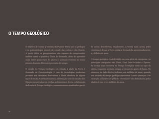 20
O TEMPO GEOLÓGICO
O objetivo de contar a história do Planeta Terra une os geólogos
e os paleontólogos através do estudo das rochas e dos fósseis.
A partir deles os pesquisadores são capazes de compreender
melhor como e quando a Terra foi formada, além de aprender
mais sobre quais tipos de plantas e animais viveram no nosso
planeta durante diferentes períodos de tempo.
O estudo do Tempo Geológico em relação à idade da Terra é
chamado de Geocronologia. O uso de tecnologias modernas
permite aos cientistas determinar a idade absoluta de alguns
tipos de rocha. Correlacionar essa informação com os estudos dos
fósseis encontrados em rochas sedimentares levou a elaboração
da Escala de Tempo Geológico, constantemente atualizada a partir
de novas descobertas. Atualmente, a teoria mais aceita pelos
cientistas é de que a Terra tenha se formado há aproximadamente
4,5 bilhões de anos.
O tempo geológico é subdividido em uma série de categorias. As
principais categorias são: Éons, Eras, Sub-Períodos e Épocas.
As rochas mais recentes no Tempo Geológico estão no topo da
tabela, enquanto as mais antigas se situam na parte de baixo. Os
números ao lado direito indicam, em milhões de anos, quando
um período do tempo geológico terminou e outro começou. Por
exemplo: os limites do período “Permiano” são delimitados pelas
idades de 299 e 252 milhões de anos.
 