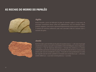 AS ROCHAS DO MORRO DO PAPALÉO
Rocha formada a partir da litificação de grãos de tamanho argila (< 0,0039 mm). Os
principais constituintes destas rochas são argilominerais, ricos em alumínio, silício,
potássio, magnésio, entre outros. Apresenta frequentemente textura maciça e compacta.
A ausência de estrutura sedimentar pode estar associada à falta de contraste entre o
tamanho dos grãos.
Rocha formada a partirda litificação de grãos de tamanho areia (2,0 – 0,062 mm). O principal
constituinteéoquartzo,maspodeterquantidadesvariáveisdefeldspatos,micaseimpurezas.
A presença e o tipo de impurezas determinam a coloração dos arenitos (p. ex. arenitos
avermelhados apresentam tal coloração pela quantidade de óxidos de ferro). A textura de um
arenito pode variar de estratificada a maciça. O tamanho de areia predominante na rocha
dá o segundo nome do arenito, podendo ser nomeado como arenito fino (0,250 – 0,062 mm);
arenito médio (0,50 – 0,250 mm) e arenito grosso (2,0 – 0,50 mm).
Argilito
Arenito
28
 