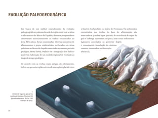 I.
Ambiente lagunar glacial na
região de Mariana Pimentel há
aproximadamente 300 e 295
milhões de anos.
EVOLUÇÃO PALEOGEOGRÁFICA
Em busca de um melhor entendimento da evolução
paleogeográficae paleoambiental daregião onde hoje se situa
o afloramento do Morro do Papaléo, diversos pesquisadores
observaram minuciosamente as rochas encontradas na
área. Além disso, foram examinadas diversas amostras de
afloramentos e poços exploratórios perfurados em áreas
próximas ao Morro do Papaléo associados ao mesmo período
geológico. Desta forma, realizou-se a integração dos dados e
posterior elaboração de um modelo regional de evolução ao
longo do tempo geológico.
De acordo com as rochas mais antigas do afloramento,
infere-se que esta região esteve sob um regime glacial entre
o final do Carbonífero e o início do Permiano. Os sedimentos
encontrados nas rochas da base do afloramento são
associados a grandes lagos glaciais, de ocorrência de capas de
gelo e icebergs existentes na época, bem como sedimentos
lagunares associados ao posterior degelo
e consequente inundação do sistema
costeiro, mostrados na ilustração
abaixo (I).
32
 