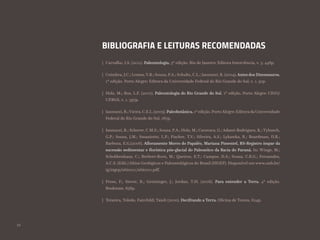 52
BIBLIOGRAFIA E LEITURAS RECOMENDADAS
Carvalho, I.S. (2011). Paleontologia. 3ª edição. Rio de Janeiro: Editora Interciência, v. 3. 448p.
Coimbra, J.C.; Lemos,V.B.; Souza, P.A.; Schultz, C.L.; Iannuzzi, R. (2004).Antes dos Dinossauros.
1ª edição. Porto Alegre: Editora da Universidade Federal do Rio Grande do Sul, v. 1. 91p.
Holz, M.; Ros, L.F. (2000). Paleontologia do Rio Grande do Sul. 1ª edição. Porto Alegre: CIGO/
UFRGS, v. 1. 397p.
Iannuzzi, R.;Vieira, C.E.L. (2005). Paleobotânica. 1ª edição. PortoAlegre: EditoradaUniversidade
Federal do Rio Grande do Sul. 167p.
Iannuzzi, R.; Scherer, C.M.S.; Souza, P.A.; Holz, M.; Caravaca, G.;Adami-Rodrigues, K.;Tybusch,
G.P.; Souza, J.M.; Smaniotto, L.P.; Fischer, T.V.; Silveira, A.S.; Lykawka, R.; Boardman, D.R.;
Barboza, E.G.(2006). Afloramento Morro do Papaléo, Mariana Pimentel, RS-Registro ímpar da
sucessão sedimentar e florística pós-glacial do Paleozóico da Bacia do Paraná. In: Winge, M.;
Schobbenhaus, C.; Berbert-Born, M.; Queiroz, E.T.; Campos, D.A.; Souza, C.R.G.; Fernandes,
A.C.S. (Edit.) Sítios Geológicos e Paleontológicos do Brasil (SIGEP). Disponível em www.unb.br/
ig/sigep/sitio101/sitio101.pdf.
Press, F.; Siever, R.; Grotzinger, J.; Jordan, T.H. (2006). Para entender a Terra. 4ª edição.
Bookman. 656p.
Teixeira, Toledo, Fairchild; Taioli (2000). Decifrando a Terra. Oficina de Textos, 624p.
|
|
|
|
|
|
|
 