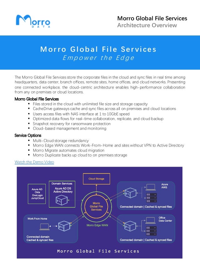 Morro Global File Services
Architecture Overview
M o rro G l o ba l Fi l e Servi ces
E m p o w e r t h e E d g e
The Morro Global File Services store the corporate files in the cloud and sync files in real time among
headquarters, data center, branch offices, remote sites, home offices, and cloud networks. Presenting
one connected workplace, the cloud-centric architecture enables high-performance collaboration
from any on premises or cloud locations.
Morro Global File Services
• Files stored in the cloud with unlimited file size and storage capacity
• CacheDrive gateways cache and sync files across all on premises and cloud locations
• Users access files with NAS interface at 1 to 10GbE speed
• Optimized data flows for real-time collaboration, replicate, and cloud backup
• Snapshot recovery for ransomware protection
• Cloud-based management and monitoring
Service Options
• Multi-Cloud storage redundancy
• Morro Edge WAN connects Work-From-Home and sites without VPN to Active Directory
• Morro Migrate automates cloud migration
• Morro Duplicate backs up cloud to on premises storage
Watch the Demo Video
 