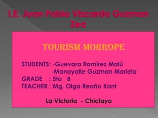 TOURISM MORROPE
STUDENTS: -Guevara Ramírez Malú
-Manayalle Guzman Mariela
 GRADE : 5to B
 TEACHER : Mg. Olga Reaño Kant





La Victoria - Chiclayo

 