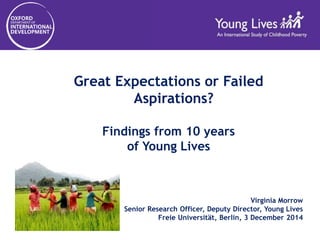 Great Expectations or Failed 
Aspirations? 
Findings from 10 years 
of Young Lives 
Virginia Morrow 
Senior Research Officer, Deputy Director, Young Lives 
Freie Universität, Berlin, 3 December 2014 
 