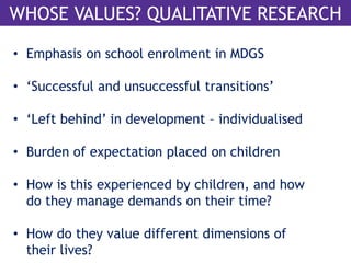 WHOSE VALUES? QUALITATIVE RESEARCH 
• Emphasis on school enrolment in MDGS 
• ‘Successful and unsuccessful transitions’ 
• ‘Left behind’ in development – individualised 
• Burden of expectation placed on children 
• How is this experienced by children, and how 
do they manage demands on their time? 
• How do they value different dimensions of 
their lives? 
 