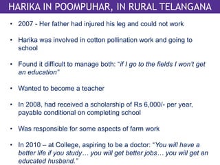 HARIKA IN POOMPUHAR, IN RURAL TELANGANA 
• 2007 - Her father had injured his leg and could not work 
• Harika was involved in cotton pollination work and going to 
school 
• Found it difficult to manage both: “if I go to the fields I won’t get 
an education” 
• Wanted to become a teacher 
• In 2008, had received a scholarship of Rs 6,000/- per year, 
payable conditional on completing school 
• Was responsible for some aspects of farm work 
• In 2010 – at College, aspiring to be a doctor: “You will have a 
better life if you study… you will get better jobs… you will get an 
educated husband.” 
 