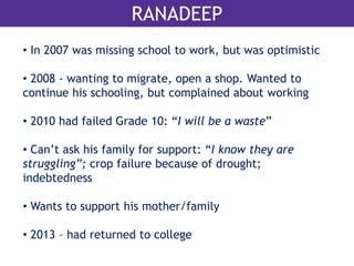 RANADEEP 
• In 2007 was missing school to work, but was optimistic 
• 2008 - wanting to migrate, open a shop. Wanted to 
continue his schooling, but complained about working 
• 2010 had failed Grade 10: “I will be a waste” 
• Can’t ask his family for support: “I know they are 
struggling”; crop failure because of drought; 
indebtedness 
• Wants to support his mother/family 
• 2013 – had returned to college 
 