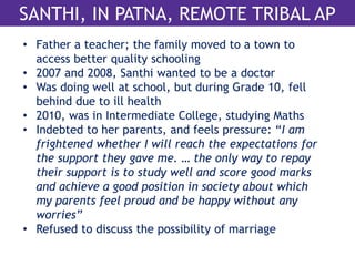 SANTHI, IN PATNA, REMOTE TRIBAL AP 
• Father a teacher; the family moved to a town to 
access better quality schooling 
• 2007 and 2008, Santhi wanted to be a doctor 
• Was doing well at school, but during Grade 10, fell 
behind due to ill health 
• 2010, was in Intermediate College, studying Maths 
• Indebted to her parents, and feels pressure: “I am 
frightened whether I will reach the expectations for 
the support they gave me. … the only way to repay 
their support is to study well and score good marks 
and achieve a good position in society about which 
my parents feel proud and be happy without any 
worries” 
• Refused to discuss the possibility of marriage 
 