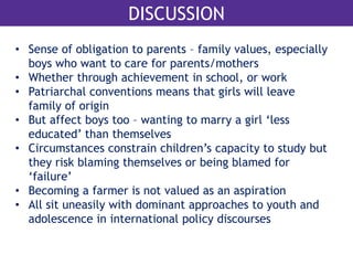 DISCUSSION 
• Sense of obligation to parents – family values, especially 
boys who want to care for parents/mothers 
• Whether through achievement in school, or work 
• Patriarchal conventions means that girls will leave 
family of origin 
• But affect boys too – wanting to marry a girl ‘less 
educated’ than themselves 
• Circumstances constrain children’s capacity to study but 
they risk blaming themselves or being blamed for 
‘failure’ 
• Becoming a farmer is not valued as an aspiration 
• All sit uneasily with dominant approaches to youth and 
adolescence in international policy discourses 
 