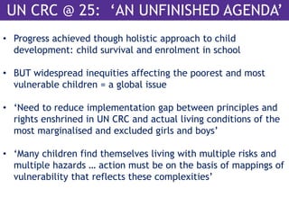 UN CRC @ 25: ‘AN UNFINISHED AGENDA’ 
• Progress achieved though holistic approach to child 
development: child survival and enrolment in school 
• BUT widespread inequities affecting the poorest and most 
vulnerable children = a global issue 
• ‘Need to reduce implementation gap between principles and 
rights enshrined in UN CRC and actual living conditions of the 
most marginalised and excluded girls and boys’ 
• ‘Many children find themselves living with multiple risks and 
multiple hazards … action must be on the basis of mappings of 
vulnerability that reflects these complexities’ 
 