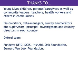 ACKNOWLEDGEMENTS & THANK YOU 
THANKS TO… 
Young Lives children, parents/caregivers as well as 
community leaders, teachers, health workers and 
others in communities 
Fieldworkers, data-managers, survey enumerators 
and supervisors, principal investigators and country 
directors in each country 
Oxford team 
Funders: DFID, DGIS, IrishAid, Oak Foundation, 
Bernard Van Leer Foundation. 
 