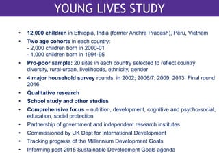 YOUNG LIVES LONGITUDINAL DESIGN 
YOUNG LIVES STUDY 
• 12,000 children in Ethiopia, India (former Andhra Pradesh), Peru, Vietnam 
• Two age cohorts in each country: 
- 2,000 children born in 2000-01 
- 1,000 children born in 1994-95 
• Pro-poor sample: 20 sites in each country selected to reflect country 
diversity, rural-urban, livelihoods, ethnicity, gender 
• 4 major household survey rounds: in 2002; 2006/7; 2009; 2013. Final round 
2016 
• Qualitative research 
• School study and other studies 
• Comprehensive focus – nutrition, development, cognitive and psycho-social, 
education, social protection 
• Partnership of government and independent research institutes 
• Commissioned by UK Dept for International Development 
• Tracking progress of the Millennium Development Goals 
• Informing post-2015 Sustainable Development Goals agenda 
 