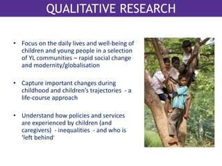 QualitativQeU reAsLeIaTArcThIVE RESEARCH 
• Focus on the daily lives and well-being of 
children and young people in a selection 
of YL communities – rapid social change 
and modernity/globalisation 
• Capture important changes during 
childhood and children’s trajectories - a 
life-course approach 
• Understand how policies and services 
are experienced by children (and 
caregivers) - inequalities - and who is 
‘left behind’ 
 