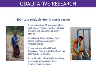 QualitativQeU reAsLeIaTArcThIVE RESEARCH 
200+ case study children & young people 
 sub-sample of 50 young people in 
each country (equal numbers of boys 
and girls and younger and older 
cohort) 
 including focus children, their 
carers, teachers, community 
representatives 
 four communities (AP and 
Telangana, Peru and Vietnam) and five 
communities (Ethiopia) 
combination of methods, including 
interviews, group discussions, 
creative/visual methods 
 