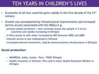 TEN YEARS IN CHILDREN’S LIVES 
• Economies of all four countries grew rapidly in the first decade of the 21st 
century 
• Growth was accompanied by infrastructural improvements and increased 
service access (associated with the MDGs) e.g. 
- primary school enrolment = near universal across the sample in 3 of our 
countries and rapidly increasing in Ethiopia 
- in Peru access to safe water increased by 50% between 2002 and 2009 
- internet access is now widespread in Vietnam 
- increased external investment, road & communications infrastructure in Ethiopia 
Social protection: 
– MGNREGA, India; Juntos, Peru; PSNP, Ethiopia 
– Health insurance in Vietnam, Peru and in India; Health Extension Workers in 
Ethiopia 
 