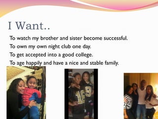 I Want..
To watch my brother and sister become successful.
To own my own night club one day.
To get accepted into a good college.
To age happily and have a nice and stable family.
 