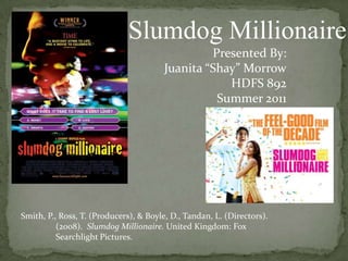 Slumdog Millionaire  Presented By: Juanita “Shay” Morrow HDFS 892 Summer 2011 Smith, P., Ross, T. (Producers), & Boyle, D., Tandan, L. (Directors).    	(2008).  Slumdog Millionaire. United Kingdom: Fox  	Searchlight Pictures.  