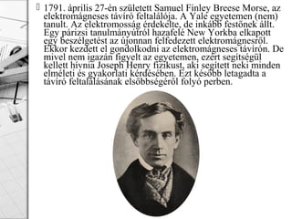  1791. április 27-én született Samuel Finley Breese Morse, az
elektromágneses távíró feltalálója. A Yale egyetemen (nem)
tanult. Az elektromosság érdekelte, de inkább festőnek állt.
Egy párizsi tanulmányútról hazafelé New Yorkba elkapott
egy beszélgetést az újonnan felfedezett elektromágnesről.
Ekkor kezdett el gondolkodni az elektromágneses távírón. De
mivel nem igazán figyelt az egyetemen, ezért segítségül
kellett hívnia Joseph Henry fizikust, aki segített neki minden
elméleti és gyakorlati kérdésében. Ezt később letagadta a
távíró feltalálásának elsőbbségéről folyó perben.
 