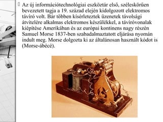  Az új információtechnológiai eszköztár első, széleskörűen
bevezetett tagja a 19. század elején kidolgozott elektromos
távíró volt. Bár többen kísérleteztek üzenetek távolsági
átvitelére alkalmas elektromos készülékkel, a távíróvonalak
kiépítése Amerikában és az európai kontinens nagy részén
Samuel Morse 1837-ben szabadalmaztatott eljárása nyomán
indult meg. Morse dolgozta ki az általánosan használt kódot is
(Morse-ábécé).
 
