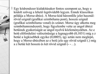  Egy kódrendszer kialakításakor fontos szempont az, hogy a
kódolt szöveg a lehető legrövidebb legyen. Ennek klasszikus
példája a Morse-ábécé. A Morse-kód háromféle jelet használ:
rövid szignál (grafikai szimbóluma pont), hosszú szignál
(grafikai szimbóluma vonal) és szünet. Morse úgy alkotta meg
szimbólumrendszerét, hogy figyelembe vette az angol ábécé
betűinek gyakoriságát az angol nyelvű közleményekben. Az e
betű előfordulási valószínűsége a legnagyobb (0,1031) míg a z
betűé a legkisebbek egyike (0,0005), így aztán nem meglepő,
hogy a Morse-ábécében az e betű jele egy rövid szignál (.) míg
a z betűé két hosszú és két rövid szignál (- - . .).
 