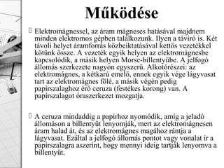  Elektromágnessel, az áram mágneses hatásával majdnem
minden elektromos gépben találkozunk. Ilyen a távíró is. Két
távoli helyet áramforrás közbeiktatásával kettős vezetékkel
kötünk össze. A vezeték egyik helyen az elektromágnesbe
kapcsolódik, a másik helyen Morse-billentyűbe. A jelfogó
állomás szerkezete nagyon egyszerű. Alkotórészei: az
elektromágnes, a kétkarú emelő, ennek egyik vége lágyvasat
tart az elektromágnes fölé, a másik végén pedig
papírszalaghoz érő ceruza (festékes korong) van. A
papírszalagot óraszerkezet mozgatja.
 A ceruza mindaddig a papírhoz nyomódik, amíg a jeladó
állomáson a billentyűt lenyomják, mert az elektromágnesen
áram halad át, és az elektromágnes magához rántja a
lágyvasat. Ezáltal a jelfogó állomás pontot vagy vonalat ír a
papírszalagra aszerint, hogy mennyi ideig tartják lenyomva a
billentyűt.
Működése
 